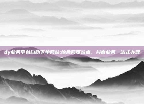 dy业务平台自助下单网站:综合网页站点,抖音业务一站式办理