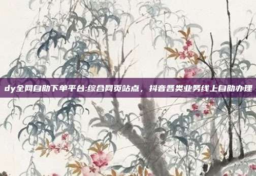 dy全网自助下单平台:综合网页站点,抖音各类业务线上自助办理