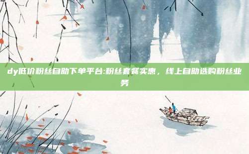 dy低价粉丝自助下单平台:粉丝套餐实惠,线上自助选购粉丝业务