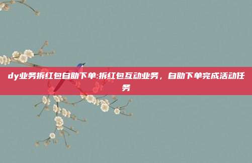dy业务拆红包自助下单:拆红包互动业务,自助下单完成活动任务