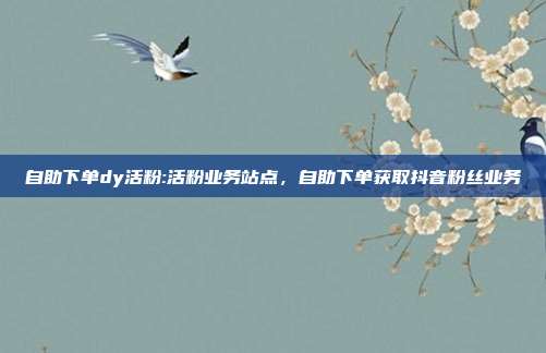自助下单dy活粉:活粉业务站点,自助下单获取抖音粉丝业务