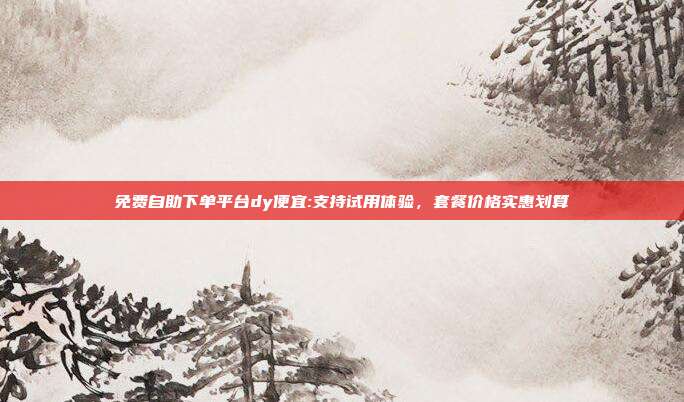 免费自助下单平台dy便宜:支持试用体验,套餐价格实惠划算