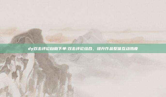 dy双击评论自助下单:双击评论组合,提升作品整体互动热度