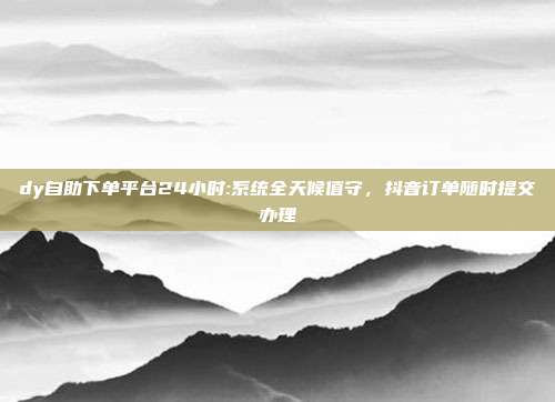 dy自助下单平台24小时:系统全天候值守,抖音订单随时提交办理