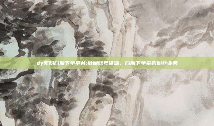 dy死粉自助下单平台:批量账号资源,自助下单采购粉丝业务