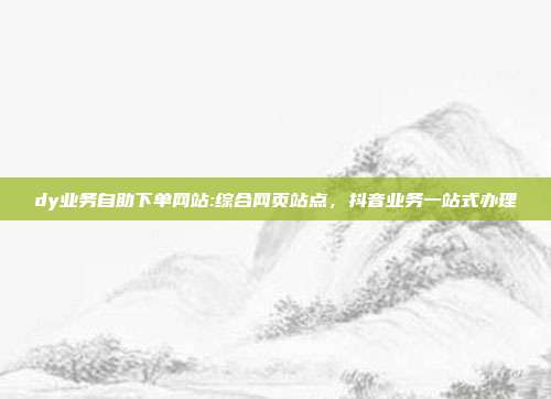 dy业务自助下单网站:综合网页站点，抖音业务一站式办理