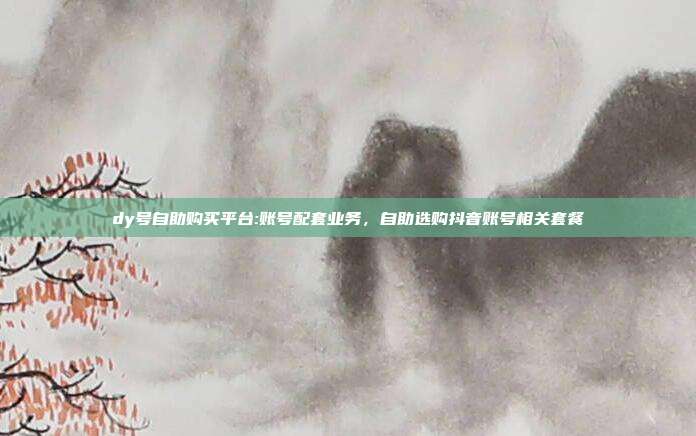 dy号自助购买平台:账号配套业务，自助选购抖音账号相关套餐