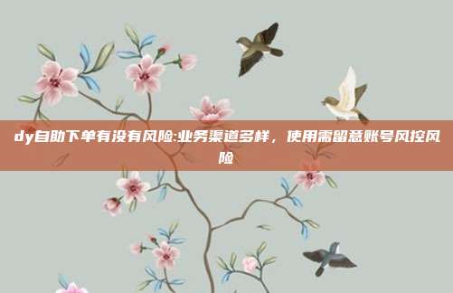 dy自助下单有没有风险:业务渠道多样，使用需留意账号风控风险