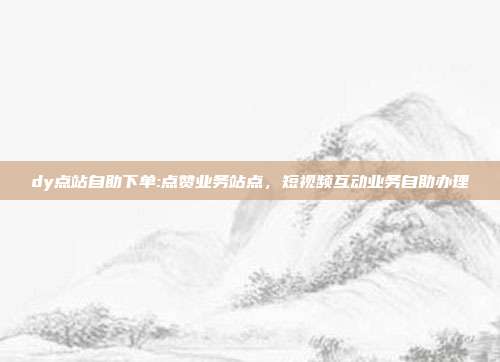 dy点站自助下单:点赞业务站点,短视频互动业务自助办理