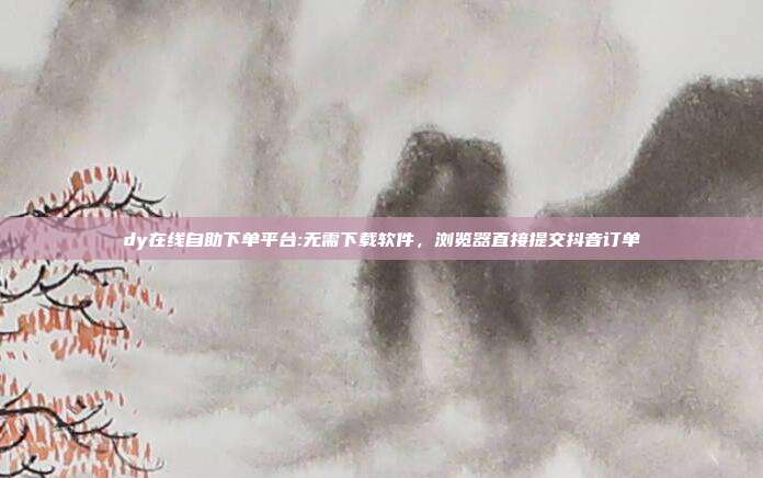 dy在线自助下单平台:无需下载软件，浏览器直接提交抖音订单