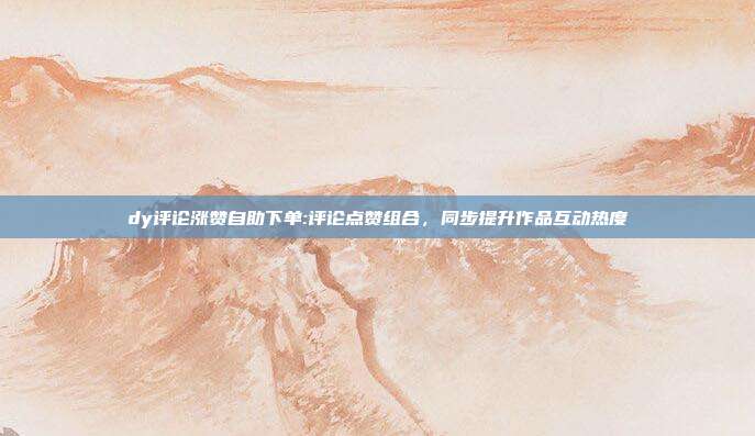 dy评论涨赞自助下单:评论点赞组合,同步提升作品互动热度