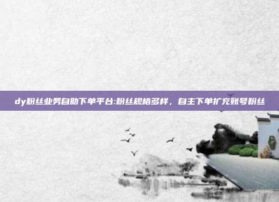 dy粉丝业务自助下单平台:粉丝规格多样,自主下单扩充账号粉丝