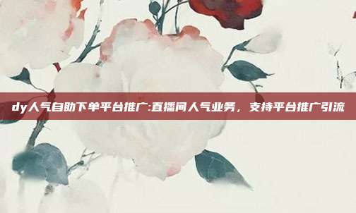 dy人气自助下单平台推广:直播间人气业务,支持平台推广引流