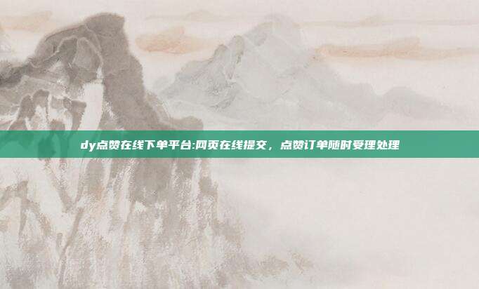 dy点赞在线下单平台:网页在线提交,点赞订单随时受理处理