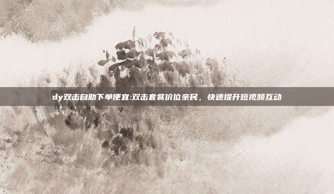 dy双击自助下单便宜:双击套餐价位亲民，快速提升短视频互动
