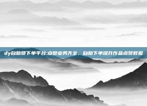 dy自助赞下单平台:点赞业务齐全,自助下单提升作品点赞数据