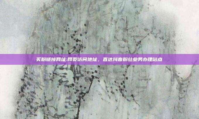 买粉链接网址:网页访问地址,直达抖音粉丝业务办理站点