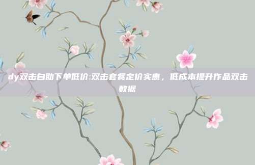 dy双击自助下单低价:双击套餐定价实惠,低成本提升作品双击数据
