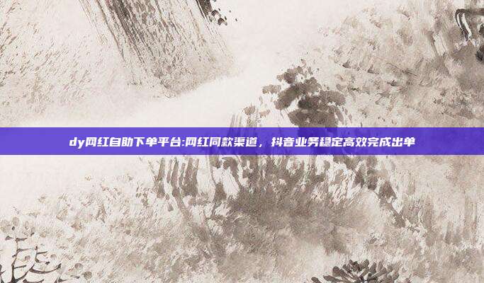 dy网红自助下单平台:网红同款渠道,抖音业务稳定高效完成出单