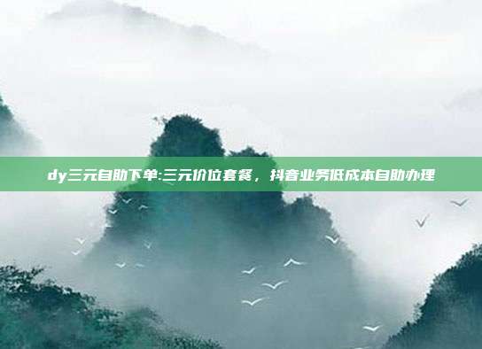 dy三元自助下单:三元价位套餐,抖音业务低成本自助办理