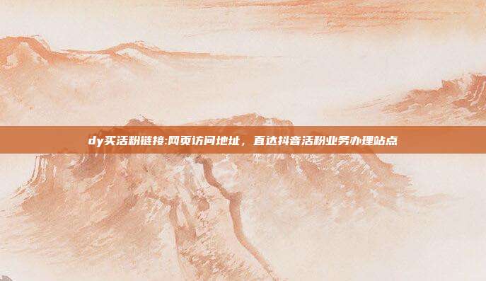 dy买活粉链接:网页访问地址，直达抖音活粉业务办理站点
