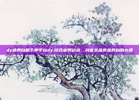 dy业务自助下单平台dy:综合业务站点,抖音全品类业务自助办理