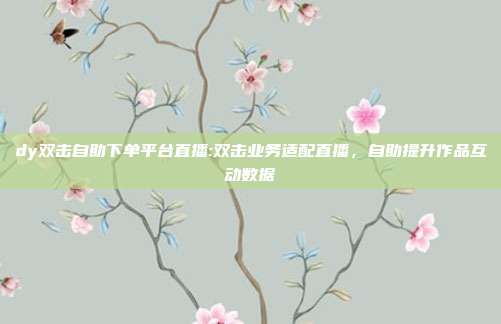 dy双击自助下单平台直播:双击业务适配直播,自助提升作品互动数据