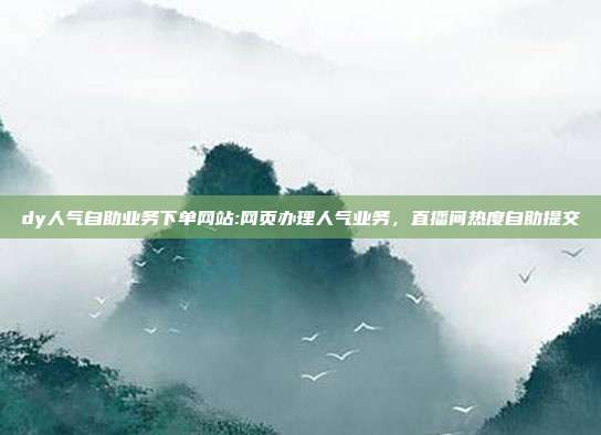 dy人气自助业务下单网站:网页办理人气业务,直播间热度自助提交
