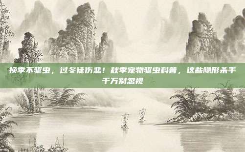 换季不驱虫，过冬徒伤悲！秋季宠物驱虫科普，这些隐形杀手千万别忽视