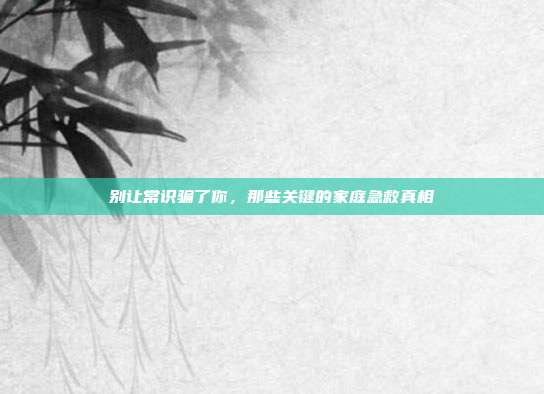 别让常识骗了你,那些关键的家庭急救真相