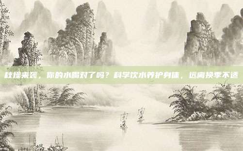 秋燥来袭,你的水喝对了吗?科学饮水养护身体,远离换季不适