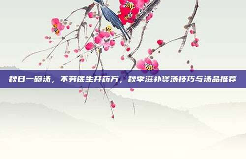 秋日一碗汤，不劳医生开药方，秋季滋补煲汤技巧与汤品推荐
