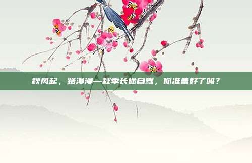 秋风起,路漫漫—秋季长途自驾,你准备好了吗?