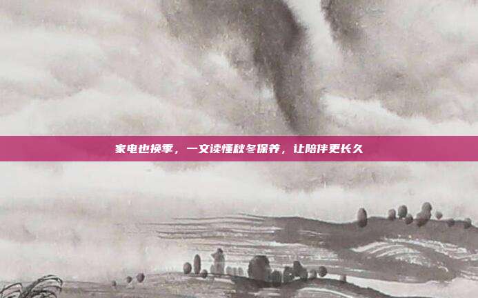 家电也换季,一文读懂秋冬保养,让陪伴更长久