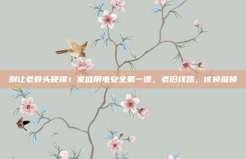 别让老骨头硬撑!家庭用电安全第一课,老旧线路,该换就换