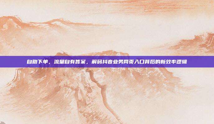 自助下单,流量自有答案,解码抖音业务网页入口背后的新效率逻辑