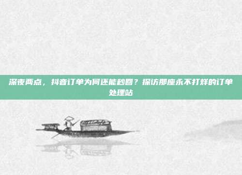 深夜两点,抖音订单为何还能秒回?探访那座永不打烊的订单处理站