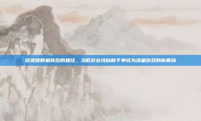 短视频数据背后的捷径，当低价在线自助下单成为流量游戏的新筹码