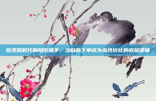 短视频时代的隐形推手，当自助下单成为高性价比的底层逻辑