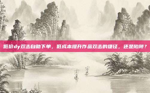 低价dy双击自助下单，低成本提升作品双击的捷径，还是陷阱？