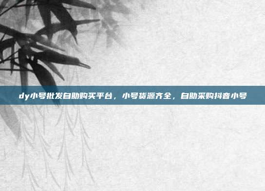 dy小号批发自助购买平台,小号货源齐全,自助采购抖音小号