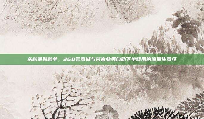从秒赞到秒单,360云商城与抖音业务自助下单背后的流量生意经