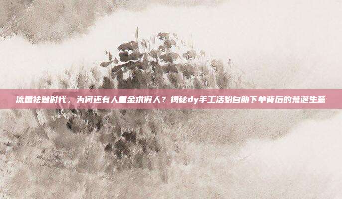 流量祛魅时代,为何还有人重金求假人?揭秘dy手工活粉自助下单背后的荒诞生意