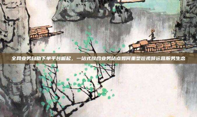 全网业务自助下单平台崛起，一站式综合业务站点如何重塑短视频运营服务生态