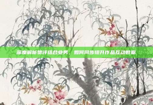 深度解析赞评组合业务,如何同步提升作品互动数据