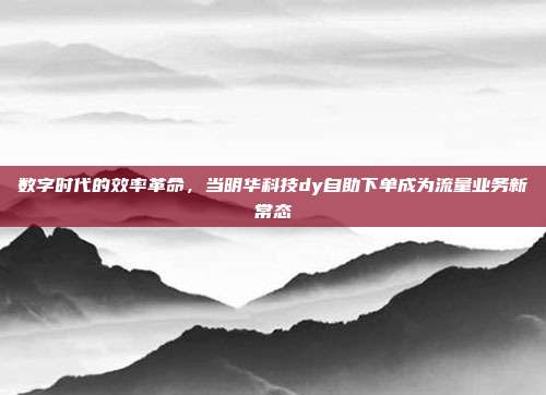数字时代的效率革命，当明华科技dy自助下单成为流量业务新常态