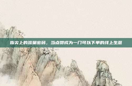 指尖上的流量密码,当点赞成为一门可以下单的线上生意
