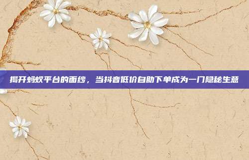 揭开蚂蚁平台的面纱,当抖音低价自助下单成为一门隐秘生意