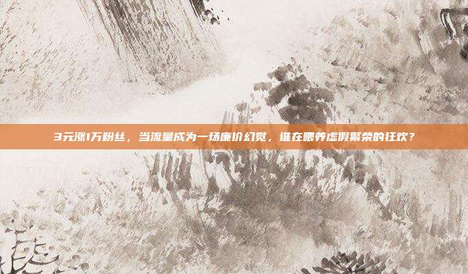3元涨1万粉丝，当流量成为一场廉价幻觉，谁在喂养虚假繁荣的狂欢？