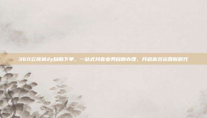 360云商城dy自助下单,一站式抖音业务自助办理,开启高效运营新时代